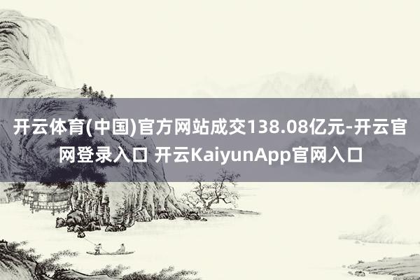 开云体育(中国)官方网站成交138.08亿元-开云官网登录入口 开云KaiyunApp官网入口