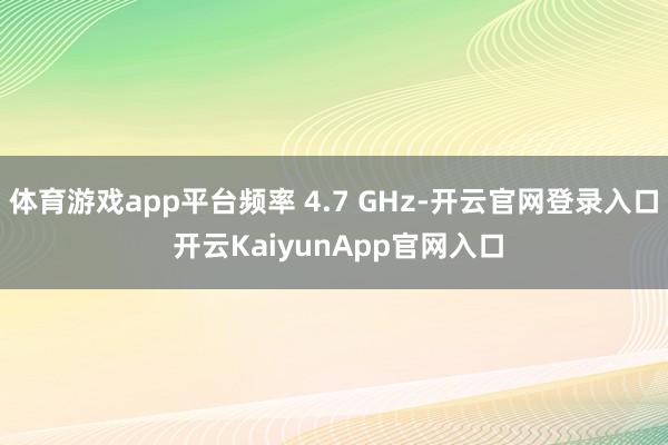 体育游戏app平台频率 4.7 GHz-开云官网登录入口 开云KaiyunApp官网入口