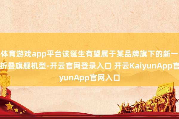 体育游戏app平台该诞生有望属于某品牌旗下的新一代横向折叠旗舰机型-开云官网登录入口 开云KaiyunApp官网入口