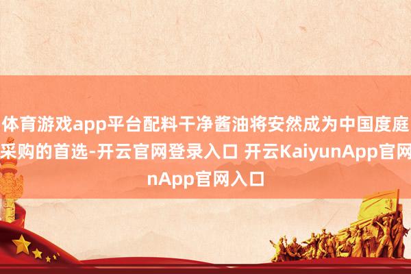 体育游戏app平台配料干净酱油将安然成为中国度庭酱油采购的首选-开云官网登录入口 开云KaiyunApp官网入口