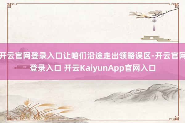 开云官网登录入口让咱们沿途走出领略误区-开云官网登录入口 开云KaiyunApp官网入口