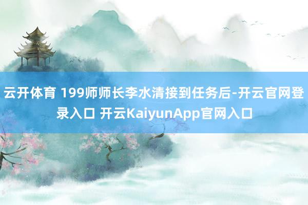 云开体育 199师师长李水清接到任务后-开云官网登录入口 开云KaiyunApp官网入口