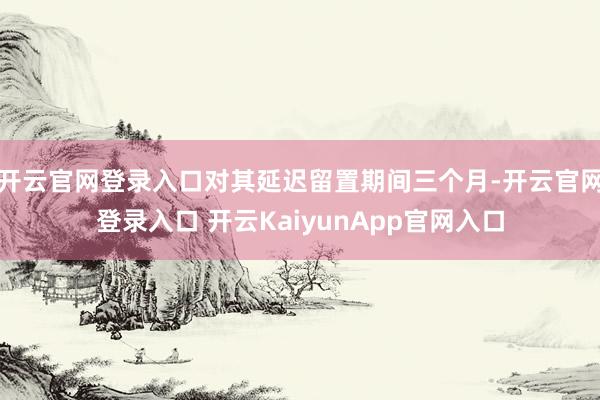 开云官网登录入口对其延迟留置期间三个月-开云官网登录入口 开云KaiyunApp官网入口