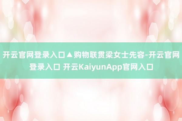 开云官网登录入口▲购物联贯　　梁女士先容-开云官网登录入口 开云KaiyunApp官网入口