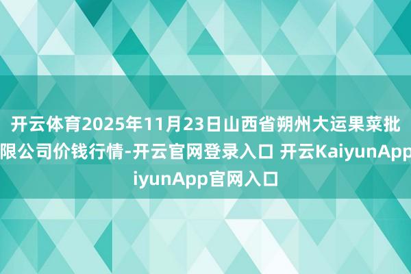 开云体育2025年11月23日山西省朔州大运果菜批发市集有限公司价钱行情-开云官网登录入口 开云KaiyunApp官网入口