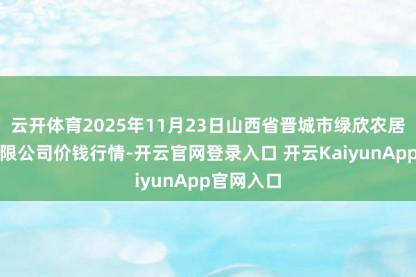 云开体育2025年11月23日山西省晋城市绿欣农居品买卖有限公司价钱行情-开云官网登录入口 开云KaiyunApp官网入口