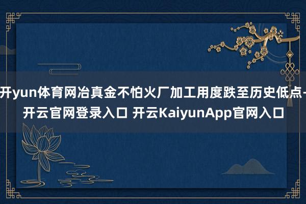 开yun体育网冶真金不怕火厂加工用度跌至历史低点-开云官网登录入口 开云KaiyunApp官网入口