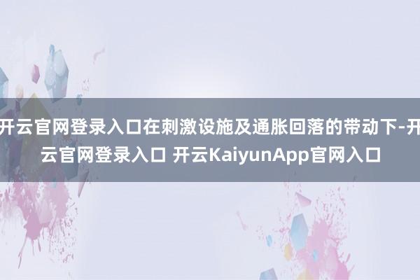 开云官网登录入口在刺激设施及通胀回落的带动下-开云官网登录入口 开云KaiyunApp官网入口