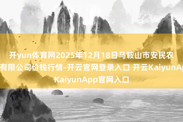 开yun体育网2025年12月18日马鞍山市安民农副居品买卖有限公司价钱行情-开云官网登录入口 开云KaiyunApp官网入口
