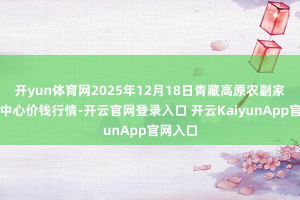开yun体育网2025年12月18日青藏高原农副家具集散中心价钱行情-开云官网登录入口 开云KaiyunApp官网入口