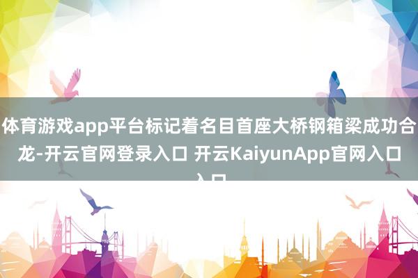 体育游戏app平台标记着名目首座大桥钢箱梁成功合龙-开云官网登录入口 开云KaiyunApp官网入口