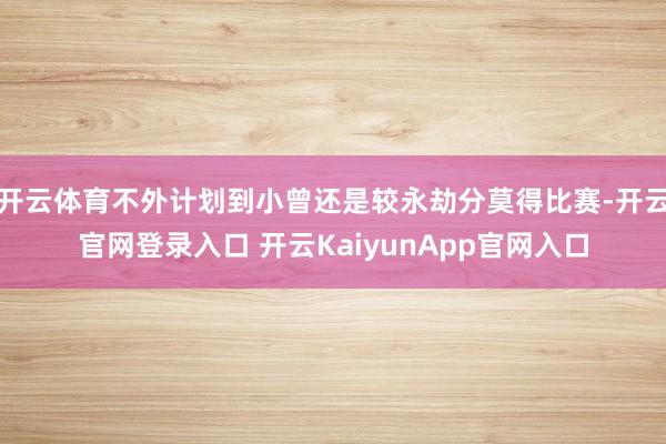 开云体育不外计划到小曾还是较永劫分莫得比赛-开云官网登录入口 开云KaiyunApp官网入口