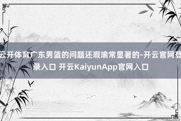 云开体育广东男篮的问题还瑕瑜常显著的-开云官网登录入口 开云KaiyunApp官网入口