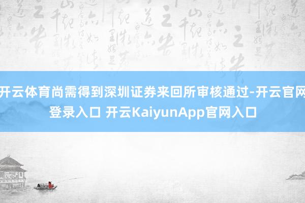 开云体育尚需得到深圳证券来回所审核通过-开云官网登录入口 开云KaiyunApp官网入口