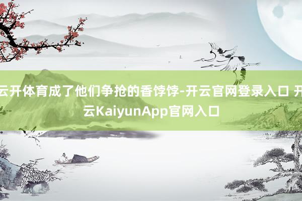 云开体育成了他们争抢的香饽饽-开云官网登录入口 开云KaiyunApp官网入口