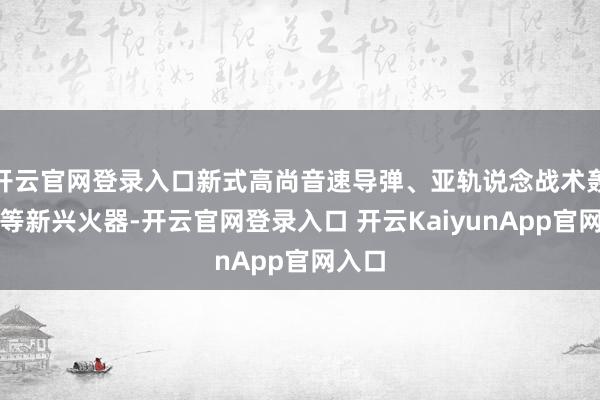 开云官网登录入口新式高尚音速导弹、亚轨说念战术轰炸机等新兴火器-开云官网登录入口 开云KaiyunApp官网入口