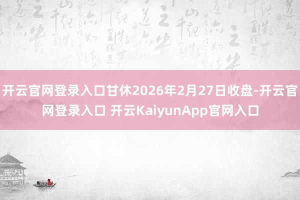 开云官网登录入口甘休2026年2月27日收盘-开云官网登录入口 开云KaiyunApp官网入口